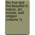 The True And The Beautiful In Nature, Art, Morals, And Religion (Volume 1)