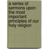 A Series Of Sermons Upon The Most Important Principles Of Our Holy Religion door Alexander Macwhorter