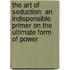 The Art Of Seduction: An Indispensible Primer On The Ultimate Form Of Power