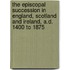 The Episcopal Succession In England, Scotland And Ireland, A.D. 1400 To 1875