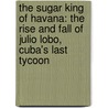 The Sugar King Of Havana: The Rise And Fall Of Julio Lobo, Cuba's Last Tycoon door John Paul Rathbone