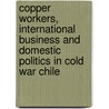 Copper Workers, International Business And Domestic Politics In Cold War Chile by Angela Vergara