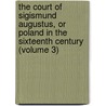 The Court Of Sigismund Augustus, Or Poland In The Sixteenth Century (Volume 3) by Alexander Bronikowski