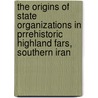 The Origins of State Organizations in Prrehistoric Highland Fars, Southern Iran by Abbas Alizadeh