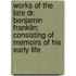 Works Of The Late Dr. Benjamin Franklin; Consisting Of Memoirs Of His Early Life