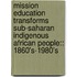 Mission Education Transforms Sub-Saharan Indigenous African People:: 1860's-1980's