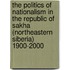 The Politics Of Nationalism In The Republic Of Sakha (Northeastern Siberia) 1900-2000