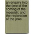 An Enquiry Into The Time Of The Coming Of The Messiah; And The Restoration Of The Jews