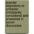 Popular Objections To Unitarian Christianity Considered And Answered In Seven Discourses