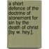 A Short Defence Of The Doctrine Of Atonement For Sin By The Death Of Christ [By W. Hey.].