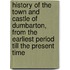 History Of The Town And Castle Of Dumbarton, From The Earliest Period Till The Present Time