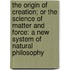 The Origin Of Creation; Or The Science Of Matter And Force: A New System Of Natural Philosophy