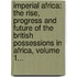 Imperial Africa: The Rise, Progress And Future Of The British Possessions In Africa, Volume 1...