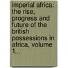 Imperial Africa: The Rise, Progress And Future Of The British Possessions In Africa, Volume 1... by Augustus Ferryman Mockler-Ferryman