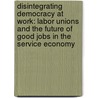 Disintegrating Democracy At Work: Labor Unions And The Future Of Good Jobs In The Service Economy by Virginia Lee Doellgast