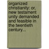Organized Christianity: Or, New Testament Unity Demanded And Feasible In The Twentieth Century... by Kneeland Platt Ketcham