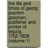 The Life And Times Of Georg Joachim Goschen, Publisher And Printer Of Leipzig, 1752-1828 (Volume 1) by Viscount George Joachim Goschen Goschen