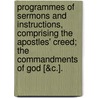 Programmes Of Sermons And Instructions, Comprising The Apostles' Creed; The Commandments Of God [&C.]. by Programmes