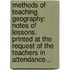 Methods Of Teaching Geography: Notes Of Lessons. Printed At The Request Of The Teachers In Attendance...