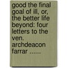 Good The Final Goal Of Ill, Or, The Better Life Beyond: Four Letters To The Ven. Archdeacon Farrar ...... by A. Layman