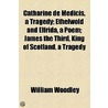 Catharine De Medicis, A Tragedy; Ethelwold And Elfrida, A Poem; James The Third, King Of Scotland, A Tragedy door William Woodley