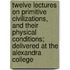 Twelve Lectures On Primitive Civilizations, And Their Physical Conditions; Delivered At The Alexandra College