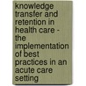 Knowledge Transfer And Retention In Health Care - The Implementation Of Best Practices In An Acute Care Setting door Jack Wallace