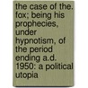 The Case Of The. Fox; Being His Prophecies, Under Hypnotism, Of The Period Ending A.D. 1950: A Political Utopia by William Stanley
