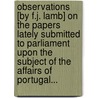Observations [By F.J. Lamb] On The Papers Lately Submitted To Parliament Upon The Subject Of The Affairs Of Portugal... by Parliament Proc