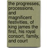 The Progresses, Processions, And Magnificent Festivities, Of King James The First, His Royal Consort, Family, And Court by John Nichols