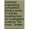 American Engineering Competition; Being A Series Of Articles Resulting From An Investigation Made By "The Times," London door Times (London England)