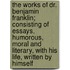The Works Of Dr. Benjamin Franklin; Consisting Of Essays, Humorous, Moral And Literary, With His Life, Written By Himself