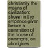 Christianity The Means Of Civilization; Shown In The Evidence Given Before A Committee Of The House Of Commons, On Aborigines