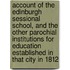 Account Of The Edinburgh Sessional School, And The Other Parochial Institutions For Education Established In That City In 1812