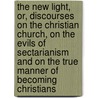 The New Light, Or, Discourses On The Christian Church, On The Evils Of Sectarianism And On The True Manner Of Becoming Christians by Jason Darrow