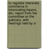 To Regulate Interstate Commerce In Intoxicating Liquors, Etc; Report From The Committee On The Judiciary, With Hearings Held By A by United States Congress Judiciary