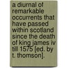 A Diurnal Of Remarkable Occurrents That Have Passed Within Scotland Since The Death Of King James Iv Till 1575 [ed. By T. Thomson]. door Thomas Thomson