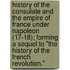History Of The Consulate And The Empire Of France Under Napoleon (17-18); Forming A Sequel To "The History Of The French Revolution."