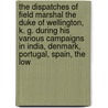 The Dispatches Of Field Marshal The Duke Of Wellington, K. G. During His Various Campaigns In India, Denmark, Portugal, Spain, The Low by John Gurwood