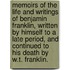 Memoirs Of The Life And Writings Of Benjamin Franklin, Written By Himself To A Late Period, And Continued To His Death By W.T. Franklin.