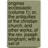 Origines Ecclesiastic (Volume 1); Or, The Antiquities Of The Christian Church, And Other Works, Of The Rev. Joseph Bingham; With A Set Of door Joseph Bingham