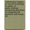 Rudimentary Treatise On The Art Of Painting On Glass, Or Glass-Staining; Comprising Directions For Preparing The Pigments And Fluxes, For door M.A. Gessert