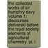 The Collected Works Of Sir Humphry Davy Volume 1; Discourses Delivered Before The Royal Society. Elements Of Agricultural Chemistry, Pt. I