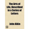 The Arts Of Life, Described In A Series Of Letters; 1. Providing Food.--2. Providing Clothing.--3. Providing Shelter. For The Instruction Of by John Aikin