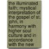 The Illuminated Faith; Mystical Interpretation Of The Gospel Of St. John, In Harmony With Higher Soul Culture And In Accordance With The New