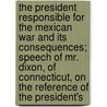 The President Responsible For The Mexican War And Its Consequences; Speech Of Mr. Dixon, Of Connecticut, On The Reference Of The President's door James Dixon