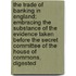 The Trade Of Banking In England; Embracing The Substance Of The Evidence Taken Before The Secret Committee Of The House Of Commons, Digested