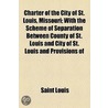 Charter Of The City Of St. Louis, Missouri; With The Scheme Of Separation Between County Of St. Louis And City Of St. Louis And Provisions Of by Saint Louis (Mo ).