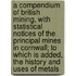 A Compendium Of British Mining, With Statistical Notices Of The Principal Mines In Cornwall; To Which Is Added, The History And Uses Of Metals