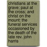 Christians At The Grave; Paul At The Cross; And Christ On The Mount: The Funeral Services Occasioned By The Death Of The Late Rev. John Harris door Thomas Binney